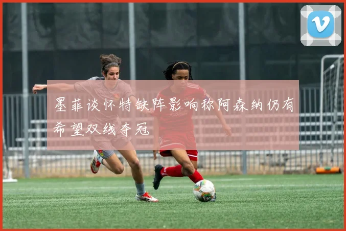 墨菲谈怀特缺阵影响称阿森纳仍有希望双线夺冠