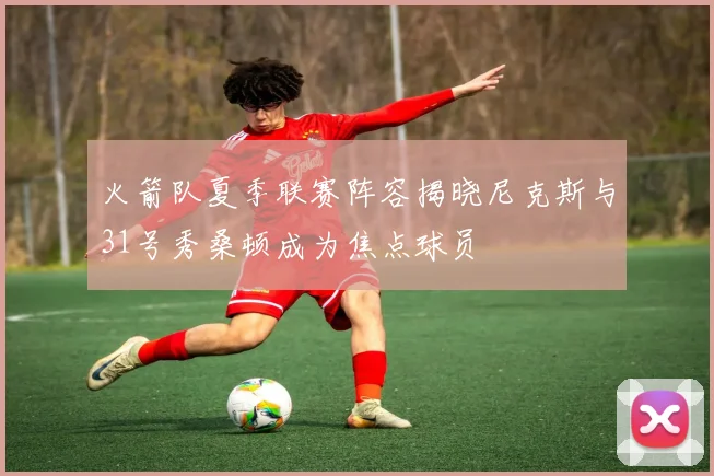 火箭队夏季联赛阵容揭晓尼克斯与31号秀桑顿成为焦点球员