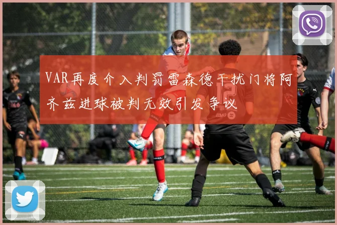 VAR再度介入判罚雷森德干扰门将阿齐兹进球被判无效引发争议