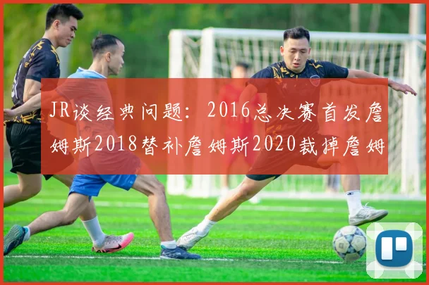 JR谈经典问题：2016总决赛首发詹姆斯2018替补詹姆斯2020裁掉詹姆斯的背后故事