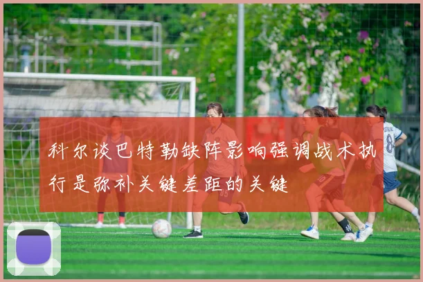 科尔谈巴特勒缺阵影响强调战术执行是弥补关键差距的关键