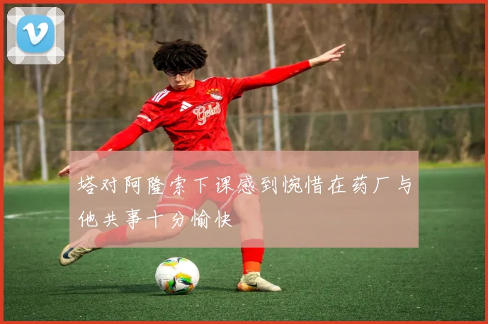 塔对阿隆索下课感到惋惜在药厂与他共事十分愉快
