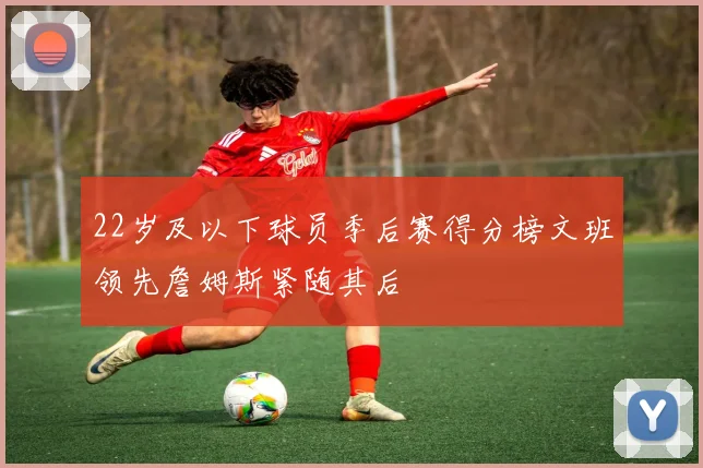 22岁及以下球员季后赛得分榜文班领先詹姆斯紧随其后