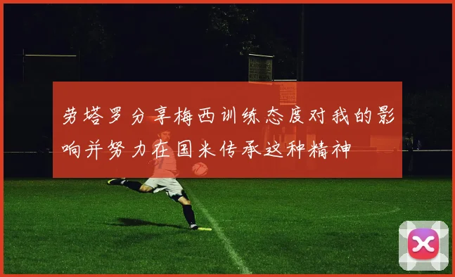 劳塔罗分享梅西训练态度对我的影响并努力在国米传承这种精神