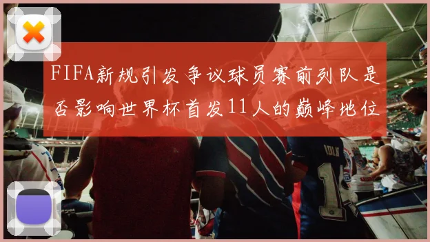 FIFA新规引发争议球员赛前列队是否影响世界杯首发11人的巅峰地位
