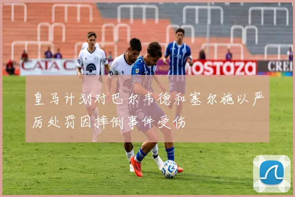 皇马计划对巴尔韦德和塞尔施以严厉处罚因摔倒事件受伤