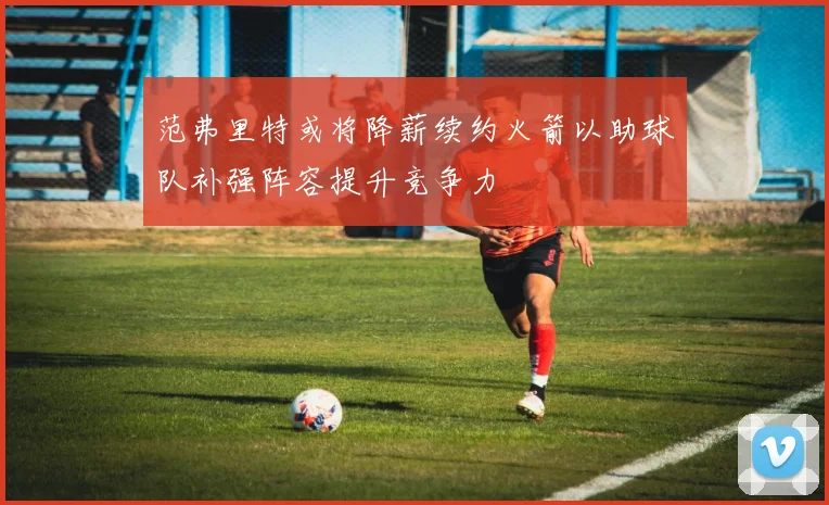 范弗里特或将降薪续约火箭以助球队补强阵容提升竞争力