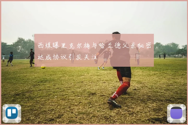 西媒曝里克尔梅与哈兰德父亲秘密达成协议引发关注