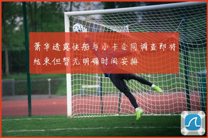 萧华透露快船与小卡合同调查即将结束但暂无明确时间安排